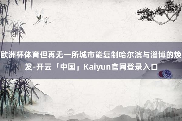 欧洲杯体育但再无一所城市能复制哈尔滨与淄博的焕发-开云「中国」Kaiyun官网登录入口