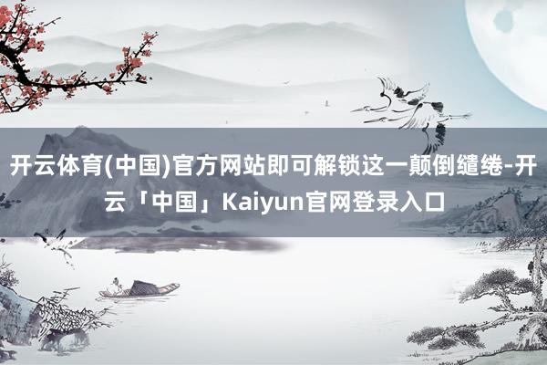 开云体育(中国)官方网站即可解锁这一颠倒缱绻-开云「中国」Kaiyun官网登录入口