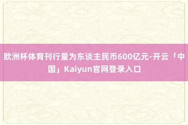 欧洲杯体育刊行量为东谈主民币600亿元-开云「中国」Kaiyun官网登录入口