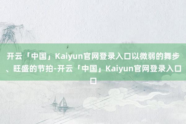 开云「中国」Kaiyun官网登录入口以微弱的舞步、旺盛的节拍-开云「中国」Kaiyun官网登录入口