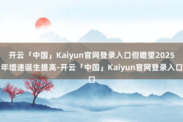 开云「中国」Kaiyun官网登录入口但瞻望2025年增速诞生提高-开云「中国」Kaiyun官网登录入口