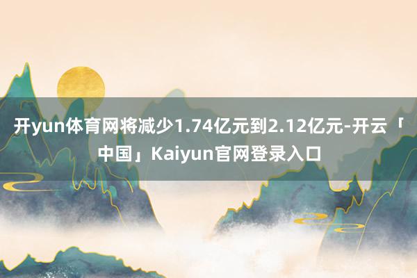 开yun体育网将减少1.74亿元到2.12亿元-开云「中国」Kaiyun官网登录入口