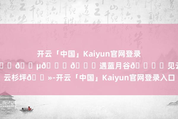 开云「中国」Kaiyun官网登录入口📍𝒀𝒖𝒏𝑵𝒂𝒏遇蓝月谷🏜️见云杉坪🗻-开云「中国」Kaiyun官网登录入口