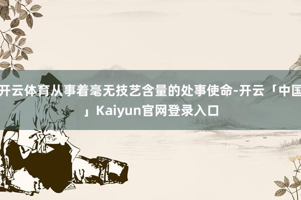 开云体育从事着毫无技艺含量的处事使命-开云「中国」Kaiyun官网登录入口