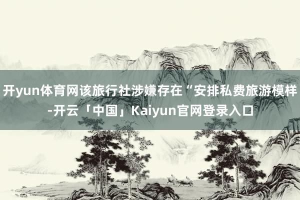 开yun体育网该旅行社涉嫌存在“安排私费旅游模样-开云「中国」Kaiyun官网登录入口