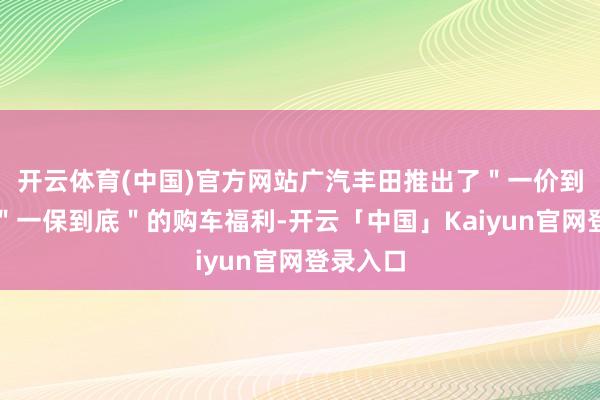 开云体育(中国)官方网站广汽丰田推出了＂一价到底＂和＂一保到底＂的购车福利-开云「中国」Kaiyun官网登录入口