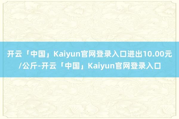 开云「中国」Kaiyun官网登录入口进出10.00元/公斤-开云「中国」Kaiyun官网登录入口