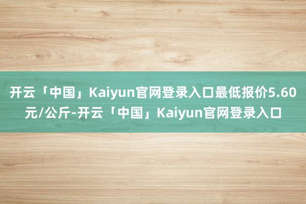 开云「中国」Kaiyun官网登录入口最低报价5.60元/公斤-开云「中国」Kaiyun官网登录入口