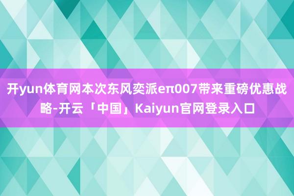 开yun体育网本次东风奕派eπ007带来重磅优惠战略-开云「中国」Kaiyun官网登录入口