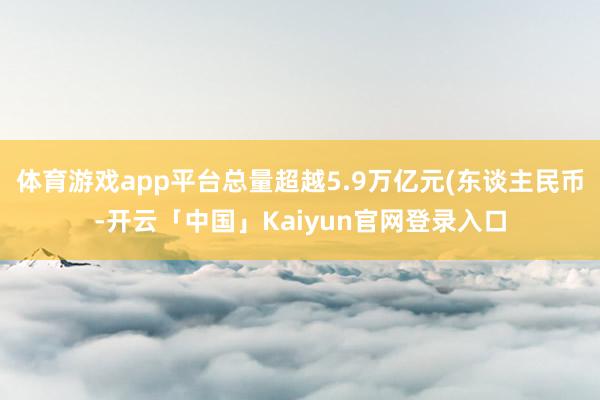 体育游戏app平台总量超越5.9万亿元(东谈主民币-开云「中国」Kaiyun官网登录入口