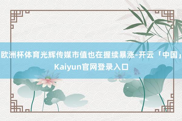 欧洲杯体育光辉传媒市值也在握续暴涨-开云「中国」Kaiyun官网登录入口