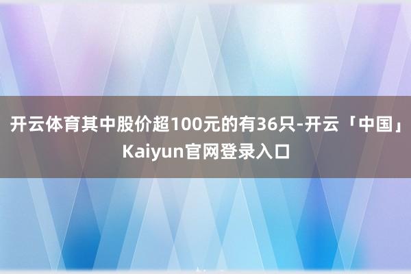 开云体育其中股价超100元的有36只-开云「中国」Kaiyun官网登录入口