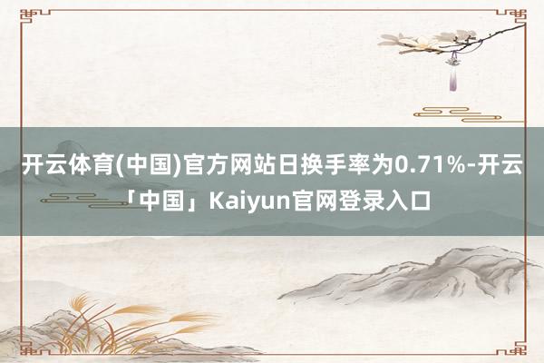 开云体育(中国)官方网站日换手率为0.71%-开云「中国」Kaiyun官网登录入口