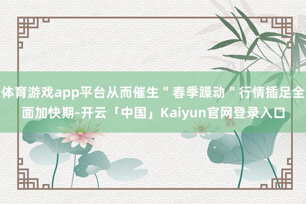 体育游戏app平台从而催生＂春季躁动＂行情插足全面加快期-开云「中国」Kaiyun官网登录入口