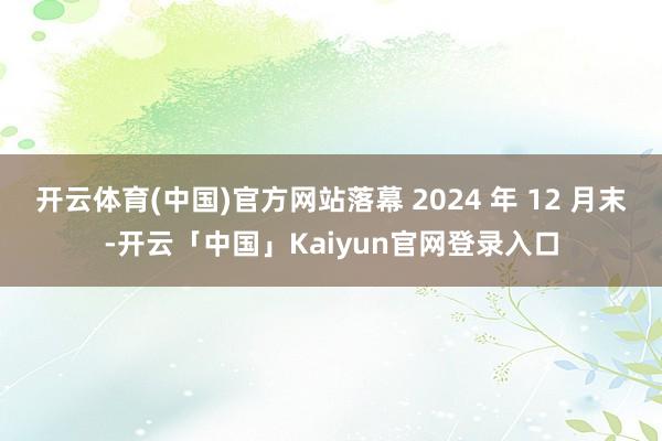 开云体育(中国)官方网站落幕 2024 年 12 月末-开云「中国」Kaiyun官网登录入口