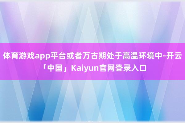 体育游戏app平台或者万古期处于高温环境中-开云「中国」Kaiyun官网登录入口