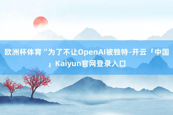 欧洲杯体育“为了不让OpenAI被独特-开云「中国」Kaiyun官网登录入口