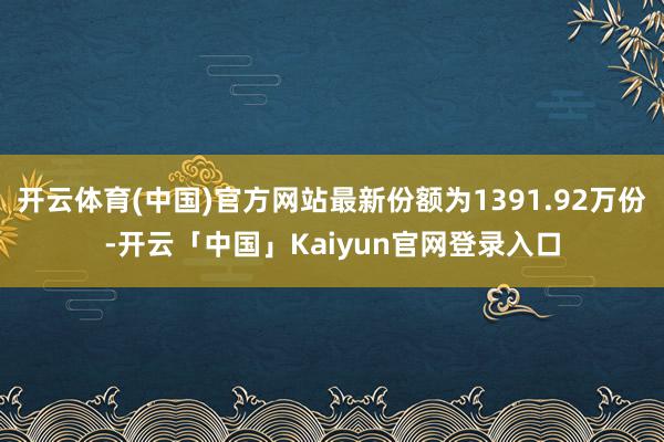 开云体育(中国)官方网站最新份额为1391.92万份-开云「中国」Kaiyun官网登录入口