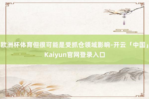 欧洲杯体育但很可能是受抓仓领域影响-开云「中国」Kaiyun官网登录入口
