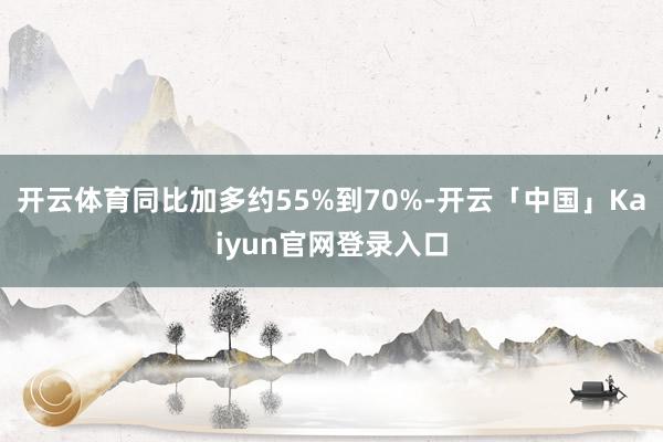 开云体育同比加多约55%到70%-开云「中国」Kaiyun官网登录入口