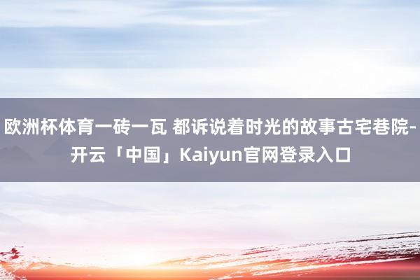 欧洲杯体育一砖一瓦 都诉说着时光的故事古宅巷院-开云「中国」Kaiyun官网登录入口