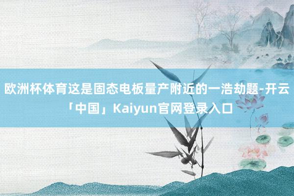 欧洲杯体育这是固态电板量产附近的一浩劫题-开云「中国」Kaiyun官网登录入口