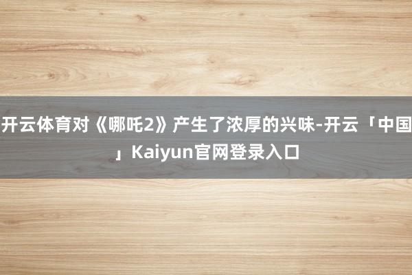 开云体育对《哪吒2》产生了浓厚的兴味-开云「中国」Kaiyun官网登录入口
