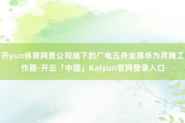 开yun体育网贵公司旗下的广电五舟坐蓐华为昇腾工作器-开云「中国」Kaiyun官网登录入口