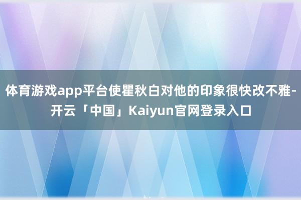 体育游戏app平台使瞿秋白对他的印象很快改不雅-开云「中国」Kaiyun官网登录入口