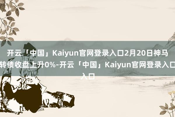 开云「中国」Kaiyun官网登录入口2月20日神马转债收盘上升0%-开云「中国」Kaiyun官网登录入口