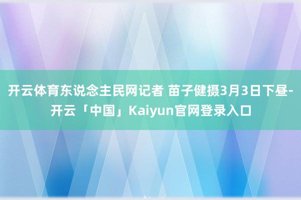 开云体育东说念主民网记者 苗子健摄3月3日下昼-开云「中国」Kaiyun官网登录入口