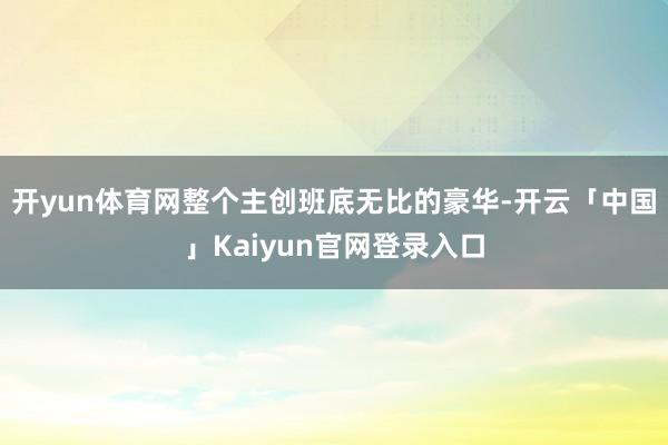 开yun体育网整个主创班底无比的豪华-开云「中国」Kaiyun官网登录入口