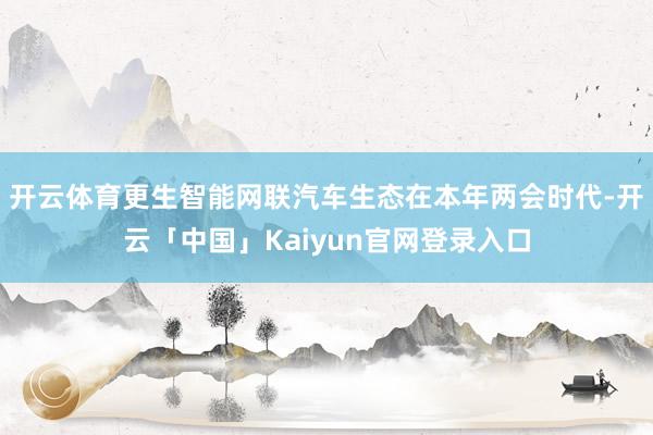 开云体育更生智能网联汽车生态在本年两会时代-开云「中国」Kaiyun官网登录入口