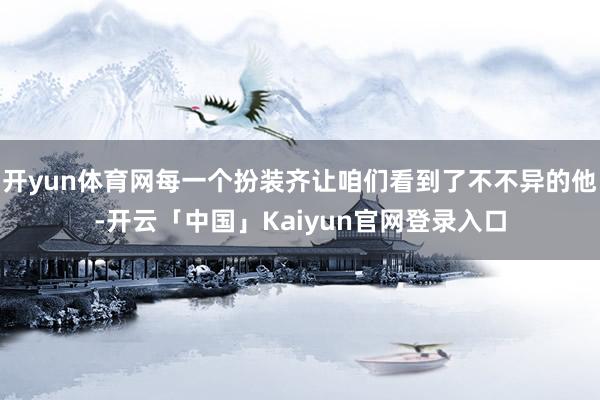 开yun体育网每一个扮装齐让咱们看到了不不异的他-开云「中国」Kaiyun官网登录入口