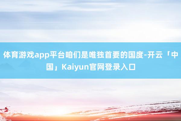 体育游戏app平台咱们是唯独首要的国度-开云「中国」Kaiyun官网登录入口