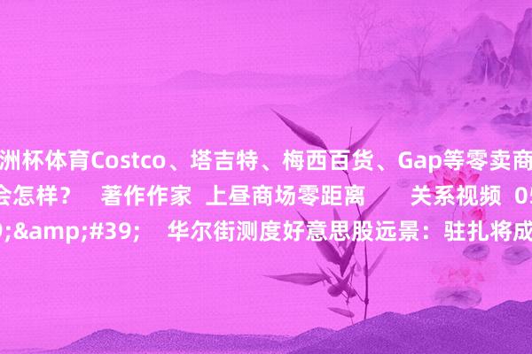欧洲杯体育Costco、塔吉特、梅西百货、Gap等零卖商本周将发布的财报发扬会怎样？   著作作家  上昼商场零距离       关系视频  05&#39;24&#39;&#39;    华尔街测度好意思股远景：驻扎将成主流 过往赢家被消逝｜从华尔街到陆家嘴    33  3小时前     03&#39;35&#39;&#39;    AI云巨头CoreWeave估值狂飙至350亿好意思元 行将登