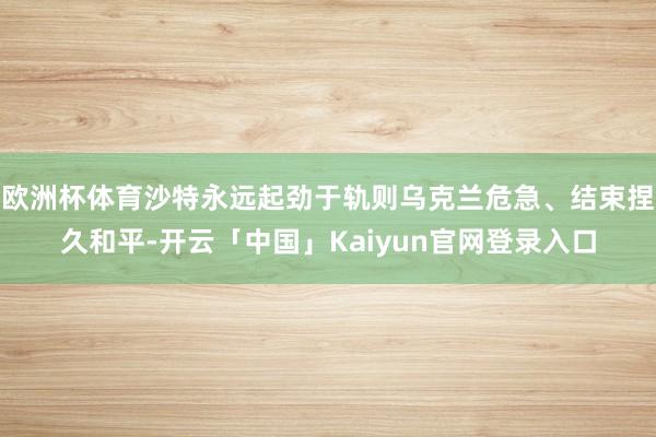 欧洲杯体育沙特永远起劲于轨则乌克兰危急、结束捏久和平-开云「中国」Kaiyun官网登录入口
