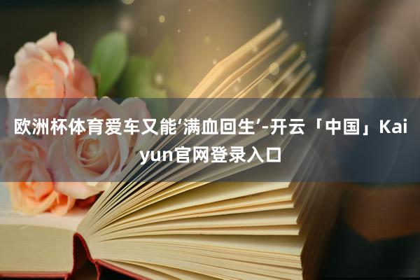 欧洲杯体育爱车又能‘满血回生’-开云「中国」Kaiyun官网