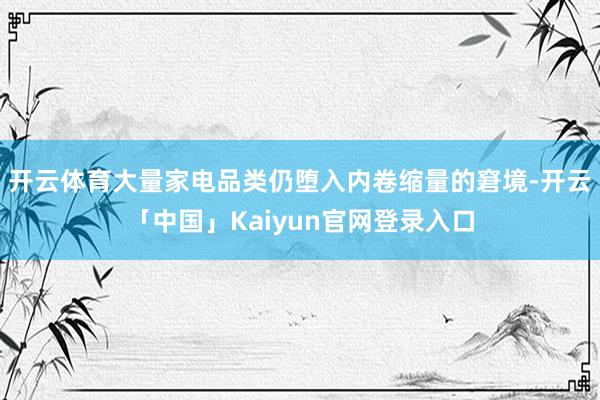开云体育大量家电品类仍堕入内卷缩量的窘境-开云「中国」Kaiyun官网登录入口
