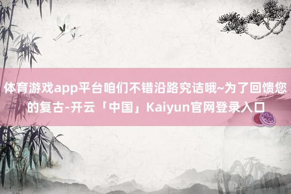 体育游戏app平台咱们不错沿路究诘哦~为了回馈您的复古-开云「中国」Kaiyun官网登录入口