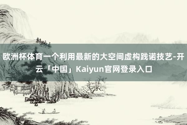 欧洲杯体育一个利用最新的大空间虚构践诺技艺-开云「中国」Kaiyun官网登录入口