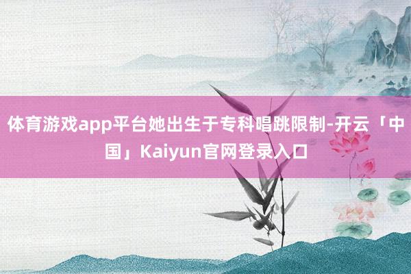 体育游戏app平台她出生于专科唱跳限制-开云「中国」Kaiyun官网登录入口