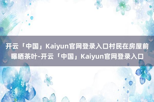开云「中国」Kaiyun官网登录入口村民在房屋前曝晒茶叶-开云「中国」Kaiyun官网登录入口