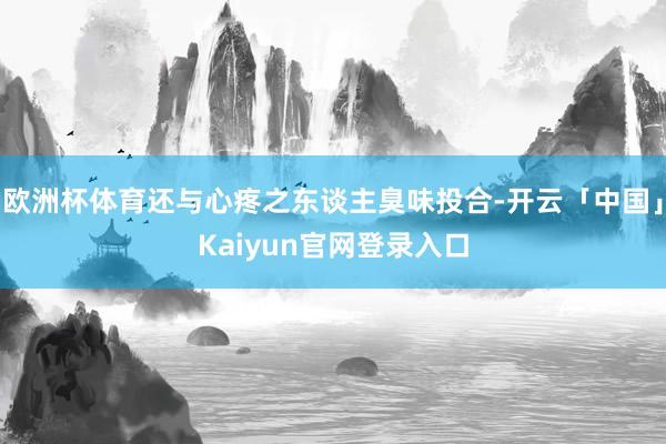 欧洲杯体育还与心疼之东谈主臭味投合-开云「中国」Kaiyun官网登录入口