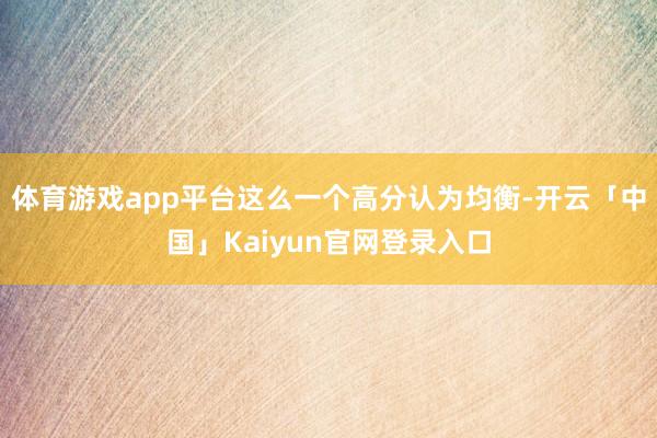 体育游戏app平台这么一个高分认为均衡-开云「中国」Kaiyun官网登录入口