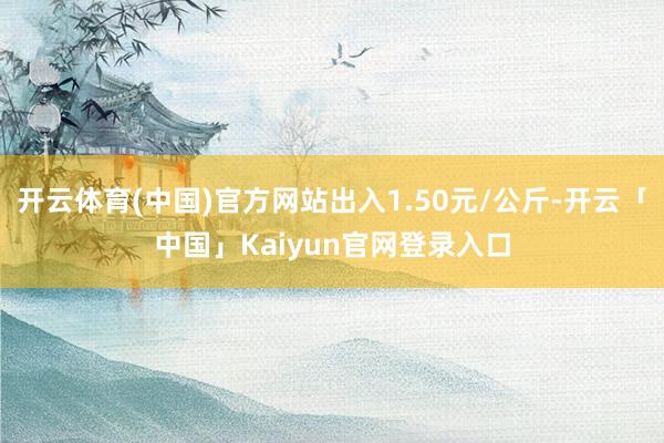 开云体育(中国)官方网站出入1.50元/公斤-开云「中国」Kaiyun官网登录入口