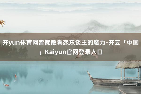 开yun体育网皆懒散眷恋东谈主的魔力-开云「中国」Kaiyun官网登录入口