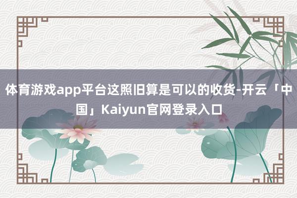 体育游戏app平台这照旧算是可以的收货-开云「中国」Kaiyun官网登录入口