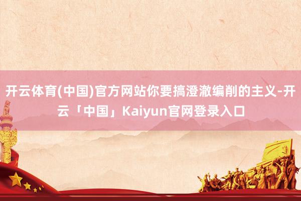 开云体育(中国)官方网站你要搞澄澈编削的主义-开云「中国」Kaiyun官网登录入口