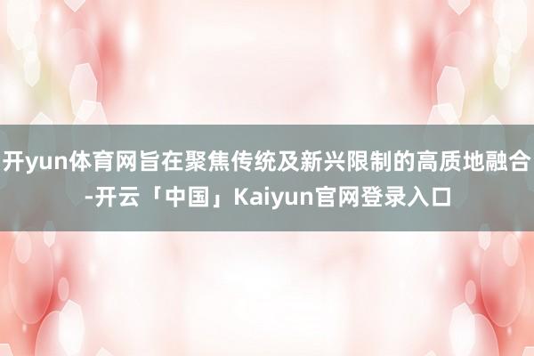 开yun体育网旨在聚焦传统及新兴限制的高质地融合-开云「中国」Kaiyun官网登录入口